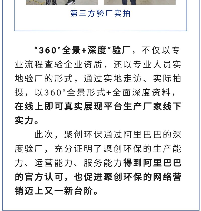 “360°全景+深度”驗(yàn)廠，不僅以專業(yè)流程查驗(yàn)企業(yè)資質(zhì)，還以專業(yè)人員實(shí)地驗(yàn)廠的形式，通過實(shí)地走訪、實(shí)際拍攝，以360°全景形式+全面深度資料，在線上即可真實(shí)展現(xiàn)平臺生產(chǎn)廠家線下實(shí)力。 此次，聚創(chuàng)環(huán)保通過阿里巴巴的深度驗(yàn)廠，充分證明了聚創(chuàng)環(huán)保的生產(chǎn)能力、運(yùn)營能力、服務(wù)能力得到阿里巴巴的官方認(rèn)可，也促進(jìn)聚創(chuàng)環(huán)保的網(wǎng)絡(luò)營銷邁上又一新臺階。