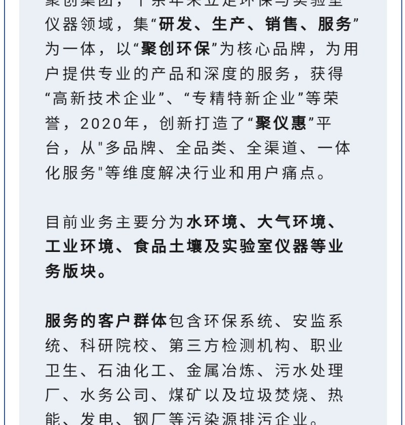 聚創(chuàng)集團(tuán)，十余年來立足環(huán)保與實(shí)驗(yàn)室儀器領(lǐng)域，集“研發(fā)、生產(chǎn)、銷售、服務(wù)”為一體，以“聚創(chuàng)環(huán)?！睘楹诵钠放疲瑸橛脩籼峁I(yè)的產(chǎn)品和深度的服務(wù)，獲得“高-新技術(shù)企業(yè)”、“專精特新企業(yè)”等榮譽(yù)，2020年，創(chuàng)新打造了“聚儀惠”平臺，從