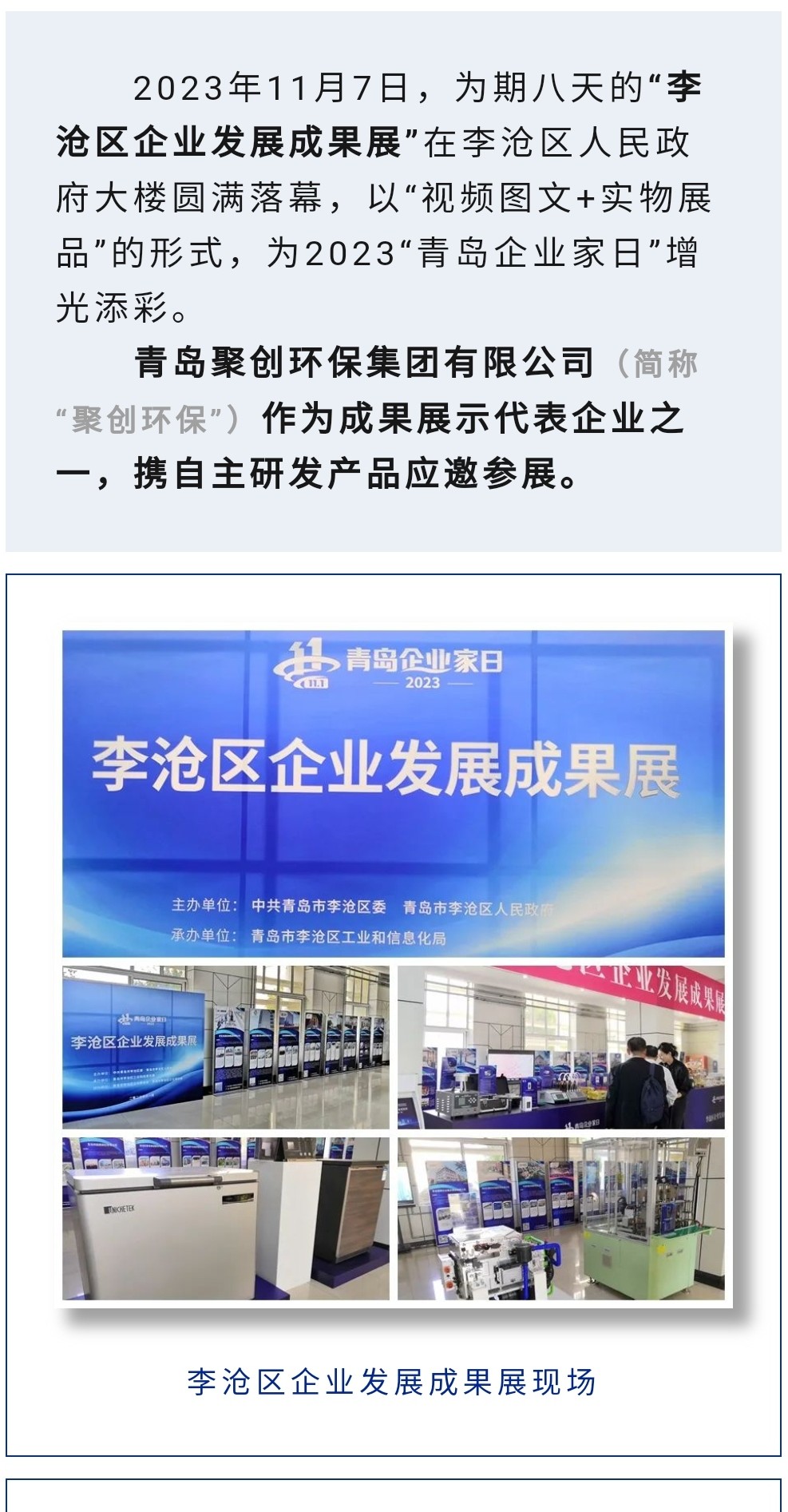 2023年11月7日，為期八天的“李滄區(qū)企業(yè)發(fā)展成果展”在李滄區(qū)人民政府大樓圓滿落幕，以“視頻圖文+實物展品”的形式，為2023“青島企業(yè)家日”增光添彩。青島聚創(chuàng)環(huán)保集團有限公司（簡稱“聚創(chuàng)環(huán)?！保┳鳛槌晒故敬砥髽I(yè)之一，攜自主研發(fā)產(chǎn)品應(yīng)邀